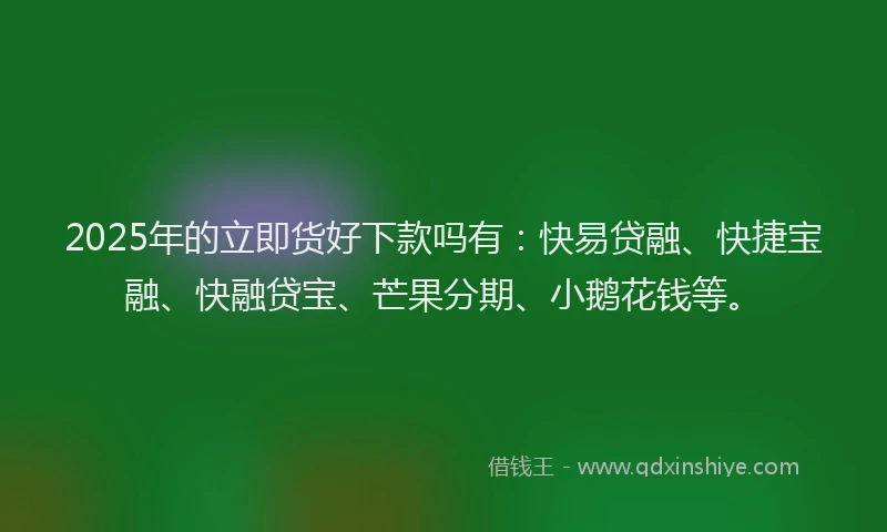 2025年的立即货好下款吗有：快易贷融、快捷宝融、快融贷宝、芒果分期、小鹅花钱等。