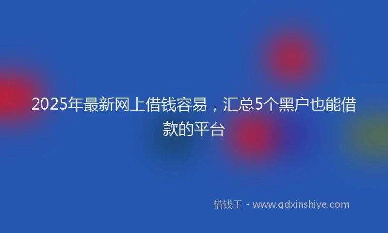 2025年最新网上借钱容易，汇总5个黑户也能借款的平台