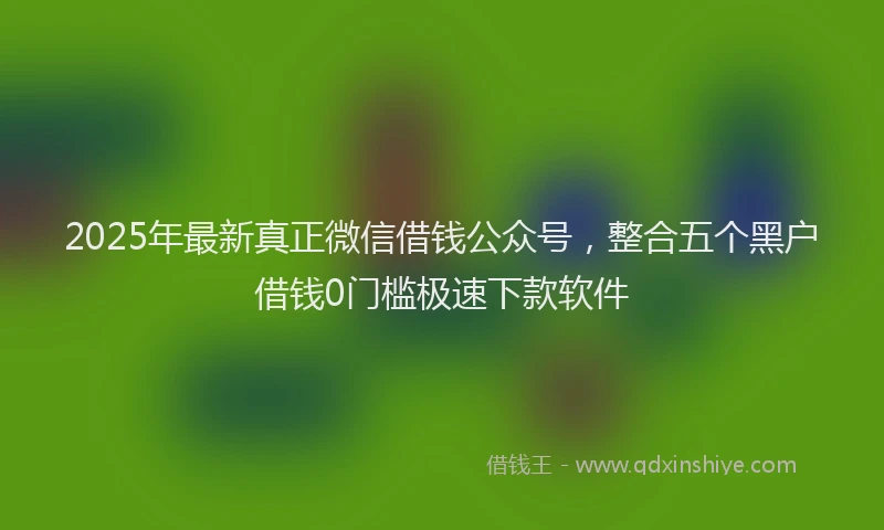 2025年最新真正微信借钱公众号，整合五个黑户借钱0门槛极速下款软件