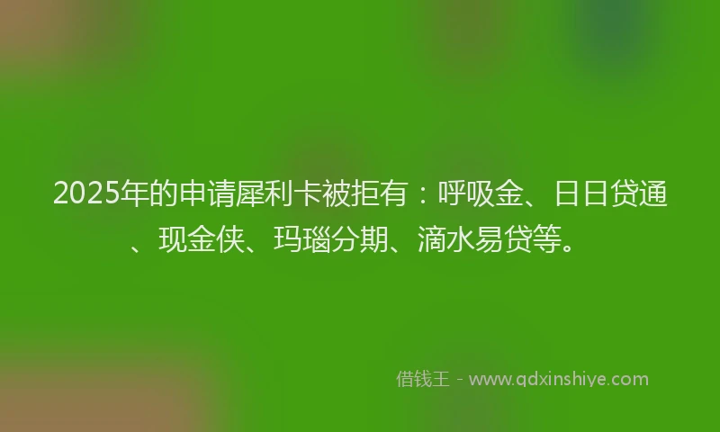 2025年的申请犀利卡被拒有：呼吸金、日日贷通、现金侠、玛瑙分期、滴水易贷等。