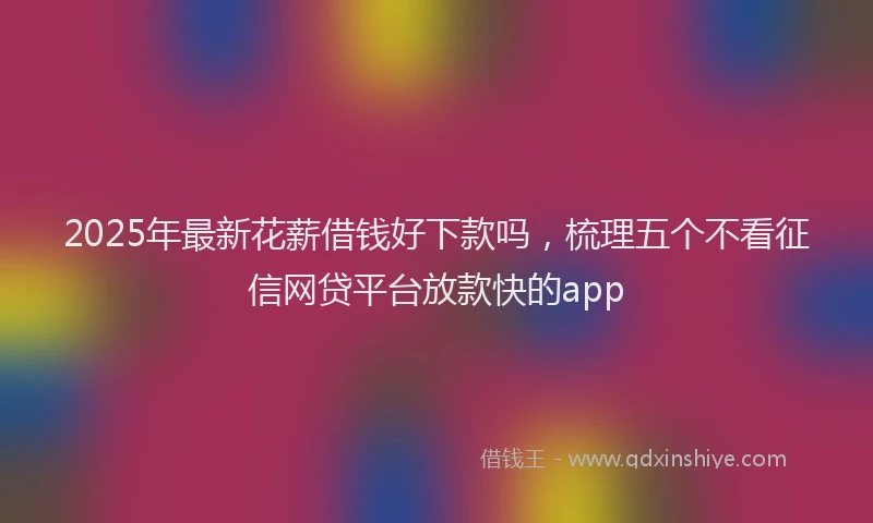 2025年最新花薪借钱好下款吗，梳理五个不看征信网贷平台放款快的app