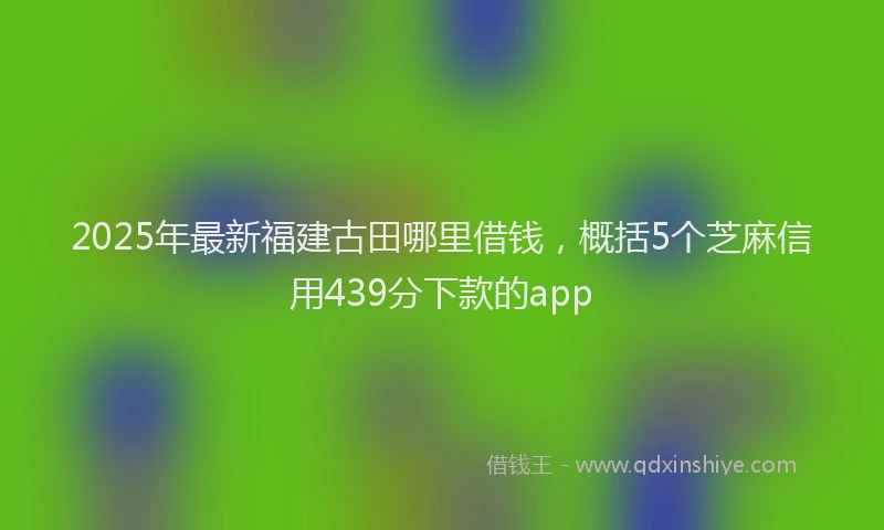 2025年最新福建古田哪里借钱，概括5个芝麻信用439分下款的app