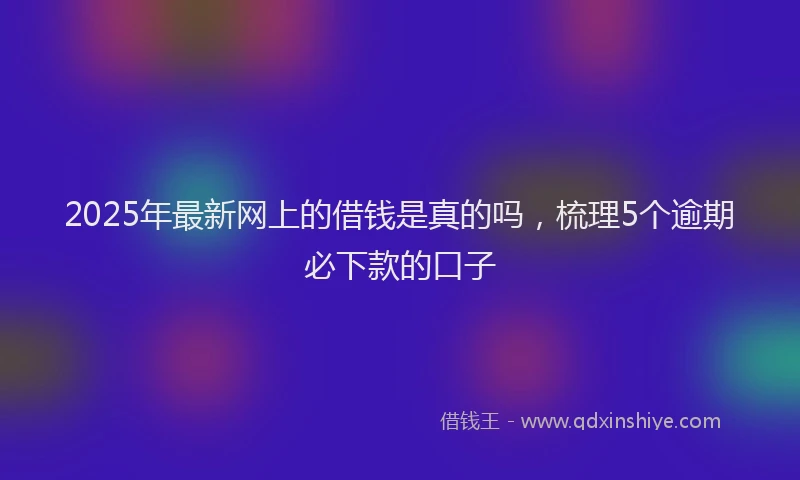 2025年最新网上的借钱是真的吗，梳理5个逾期必下款的口子