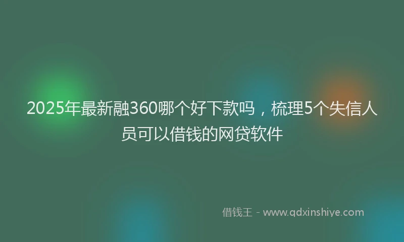 2025年最新融360哪个好下款吗，梳理5个失信人员可以借钱的网贷软件