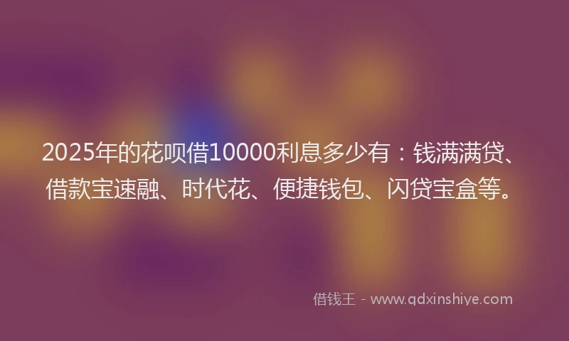 2025年的花呗借10000利息多少有：钱满满贷、借款宝速融、时代花、便捷钱包、闪贷宝盒等。