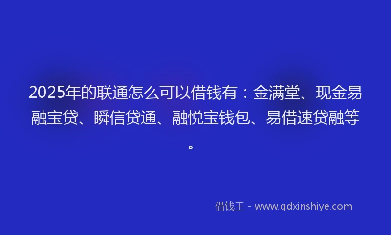 2025年的联通怎么可以借钱有：金满堂、现金易融宝贷、瞬信贷通、融悦宝钱包、易借速贷融等。