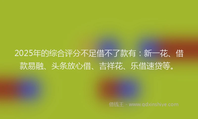 2025年的综合评分不足借不了款有：新一花、借款易融、头条放心借、吉祥花、乐借速贷等。
