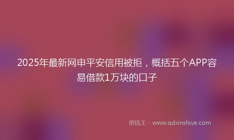 2025年最新网申平安信用被拒，概括五个APP容易借款1万块的口子
