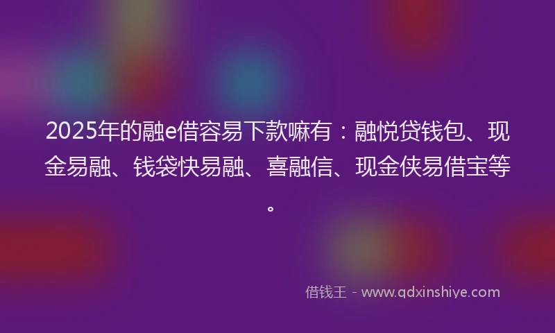 2025年的融e借容易下款嘛有：融悦贷钱包、现金易融、钱袋快易融、喜融信、现金侠易借宝等。