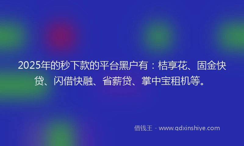 2025年的秒下款的平台黑户有：桔享花、固金快贷、闪借快融、省薪贷、掌中宝租机等。