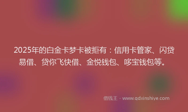2025年的白金卡梦卡被拒有：信用卡管家、闪贷易借、贷你飞快借、金悦钱包、哆宝钱包等。