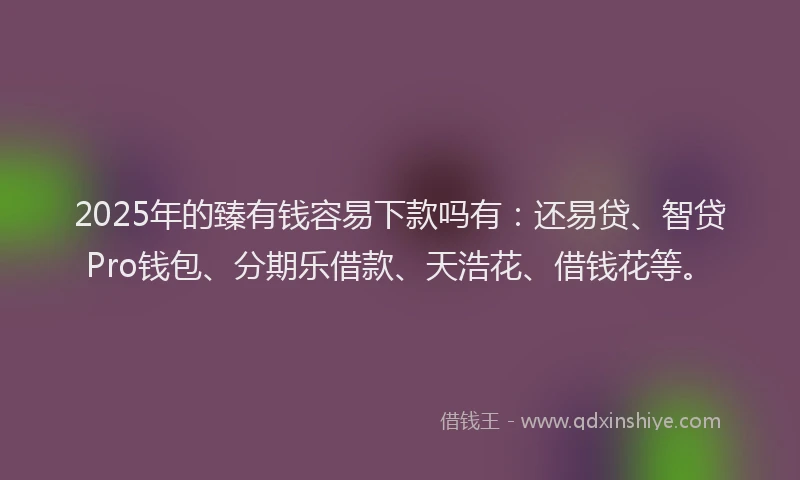 2025年的臻有钱容易下款吗有：还易贷、智贷Pro钱包、分期乐借款、天浩花、借钱花等。
