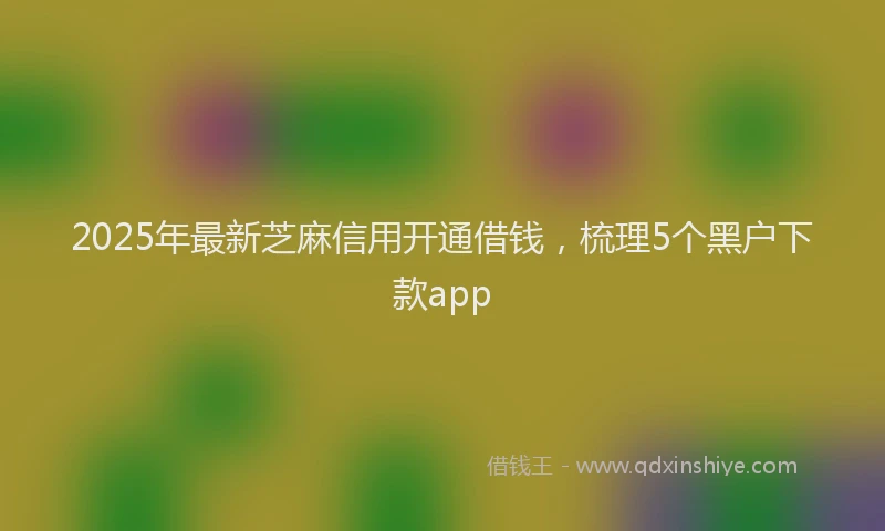 2025年最新芝麻信用开通借钱，梳理5个黑户下款app