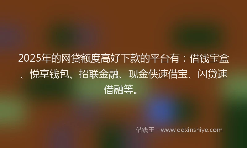 2025年的网贷额度高好下款的平台有：借钱宝盒、悦享钱包、招联金融、现金侠速借宝、闪贷速借融等。
