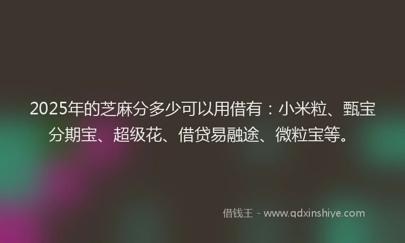 2025年的芝麻分多少可以用借有：小米粒、甄宝分期宝、超级花、借贷易融途、微粒宝等。