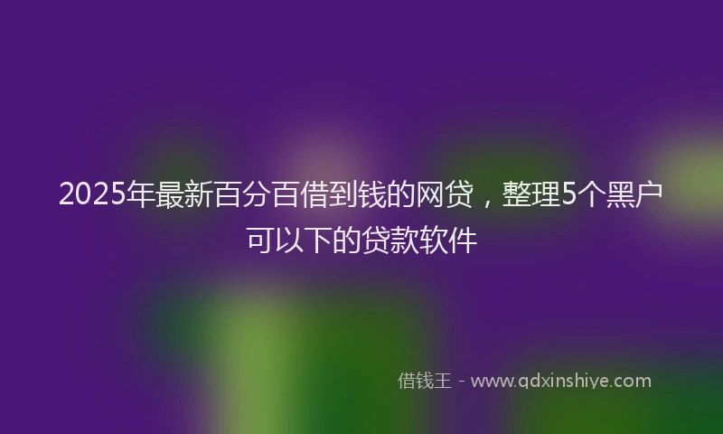 2025年最新百分百借到钱的网贷，整理5个黑户可以下的贷款软件