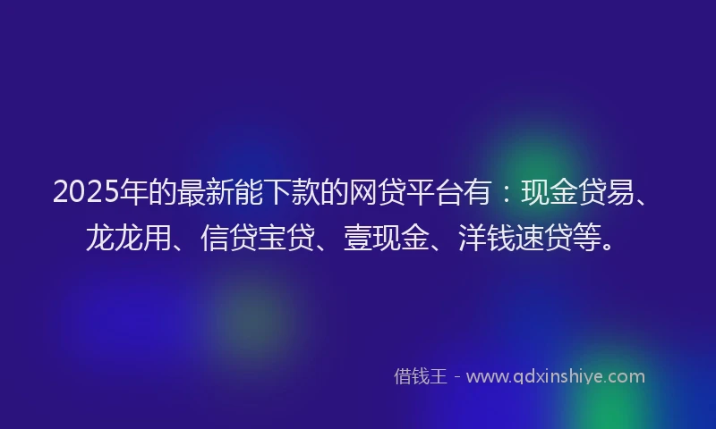 2025年的最新能下款的网贷平台有：现金贷易、龙龙用、信贷宝贷、壹现金、洋钱速贷等。