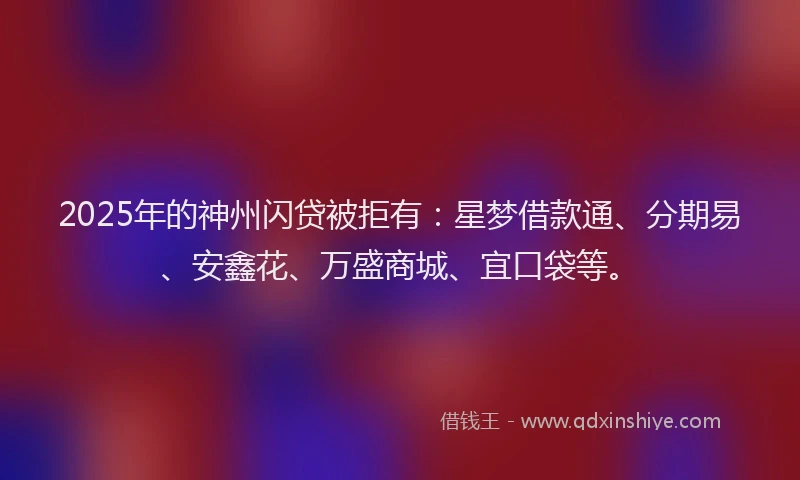 2025年的神州闪贷被拒有：星梦借款通、分期易、安鑫花、万盛商城、宜口袋等。