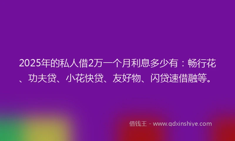 2025年的私人借2万一个月利息多少有：畅行花、功夫贷、小花快贷、友好物、闪贷速借融等。