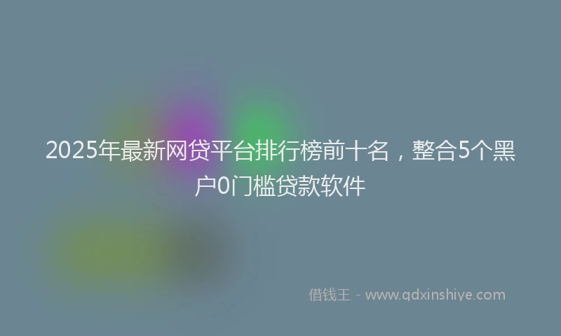2025年最新网贷平台排行榜前十名，整合5个黑户0门槛贷款软件