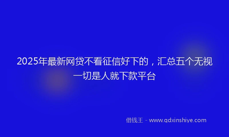 2025年最新网贷不看征信好下的，汇总五个无视一切是人就下款平台