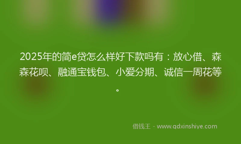 2025年的简e贷怎么样好下款吗有：放心借、森森花呗、融通宝钱包、小爱分期、诚信一周花等。