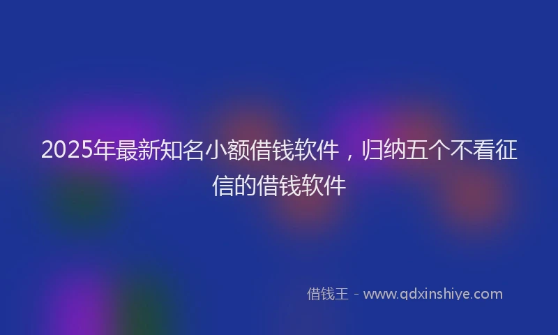 2025年最新知名小额借钱软件，归纳五个不看征信的借钱软件