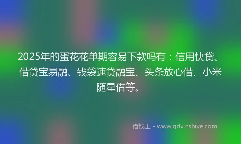 2025年的蛋花花单期容易下款吗有：信用快贷、借贷宝易融、钱袋速贷融宝、头条放心借、小米随星借等。