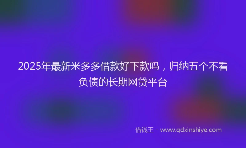 2025年最新米多多借款好下款吗，归纳五个不看负债的长期网贷平台
