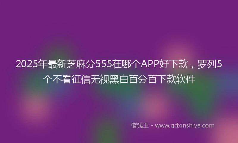 2025年最新芝麻分555在哪个APP好下款，罗列5个不看征信无视黑白百分百下款软件