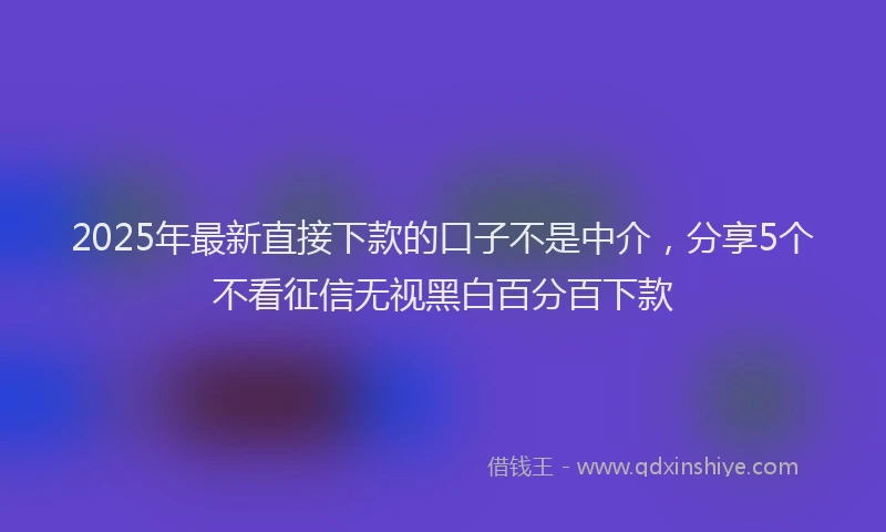 2025年最新直接下款的口子不是中介，分享5个不看征信无视黑白百分百下款