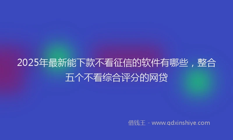 2025年最新能下款不看征信的软件有哪些，整合五个不看综合评分的网贷