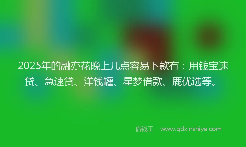 2025年的融亦花晚上几点容易下款有：用钱宝速贷、急速贷、洋钱罐、星梦借款、鹿优选等。