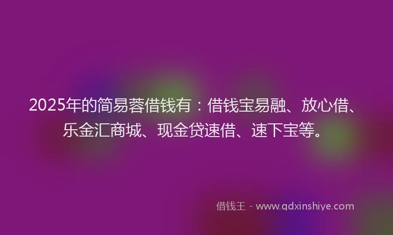 2025年的简易蓉借钱有：借钱宝易融、放心借、乐金汇商城、现金贷速借、速下宝等。