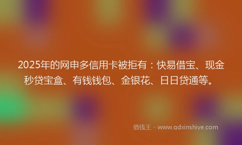 2025年的网申多信用卡被拒有：快易借宝、现金秒贷宝盒、有钱钱包、金银花、日日贷通等。