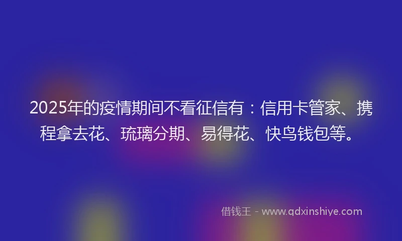 2025年的疫情期间不看征信有：信用卡管家、携程拿去花、琉璃分期、易得花、快鸟钱包等。
