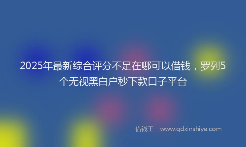 2025年最新综合评分不足在哪可以借钱，罗列5个无视黑白户秒下款口子平台