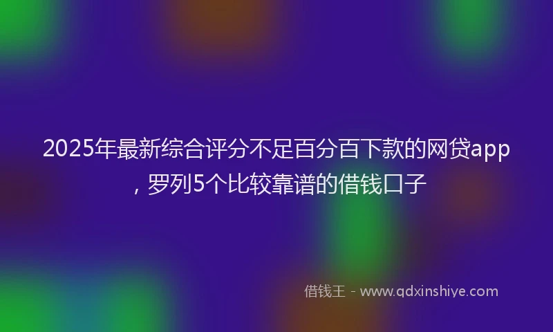 2025年最新综合评分不足百分百下款的网贷app，罗列5个比较靠谱的借钱口子