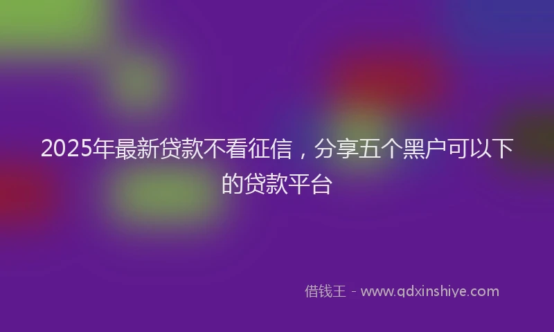2025年最新贷款不看征信，分享五个黑户可以下的贷款平台
