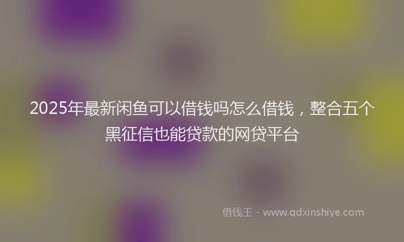 2025年最新闲鱼可以借钱吗怎么借钱，整合五个黑征信也能贷款的网贷平台