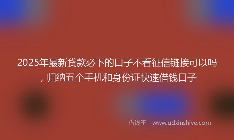 2025年最新贷款必下的口子不看征信链接可以吗，归纳五个手机和身份证快速借钱口子