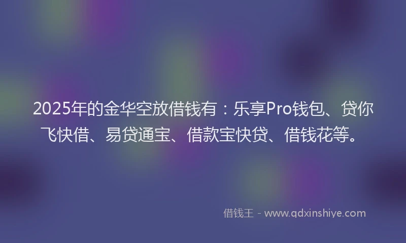 2025年的金华空放借钱有：乐享Pro钱包、贷你飞快借、易贷通宝、借款宝快贷、借钱花等。