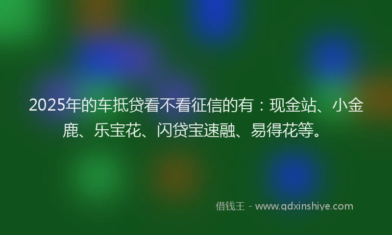 2025年的车抵贷看不看征信的有：现金站、小金鹿、乐宝花、闪贷宝速融、易得花等。