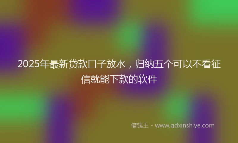 2025年最新贷款口子放水，归纳五个可以不看征信就能下款的软件