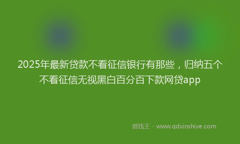 2025年最新贷款不看征信银行有那些，归纳五个不看征信无视黑白百分百下款网贷app