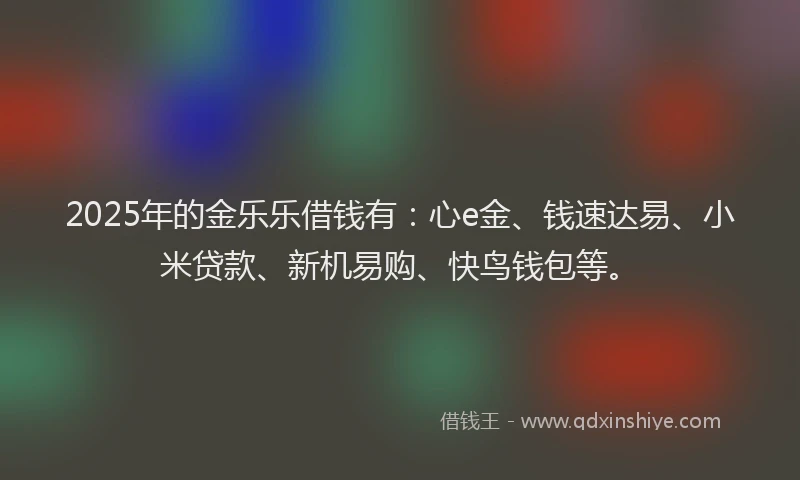 2025年的金乐乐借钱有：心e金、钱速达易、小米贷款、新机易购、快鸟钱包等。