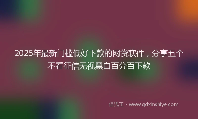 2025年最新门槛低好下款的网贷软件，分享五个不看征信无视黑白百分百下款