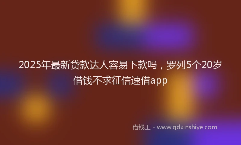 2025年最新贷款达人容易下款吗，罗列5个20岁借钱不求征信速借app