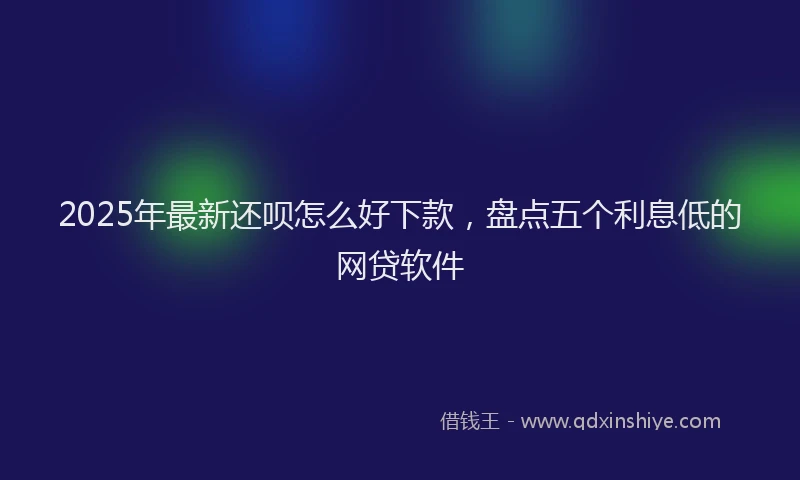 2025年最新还呗怎么好下款，盘点五个利息低的网贷软件