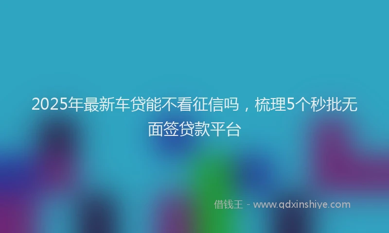 2025年最新车贷能不看征信吗，梳理5个秒批无面签贷款平台